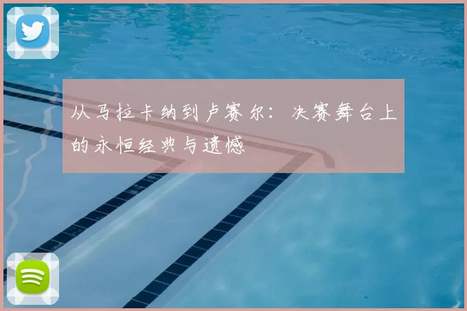 从马拉卡纳到卢赛尔：决赛舞台上的永恒经典与遗憾