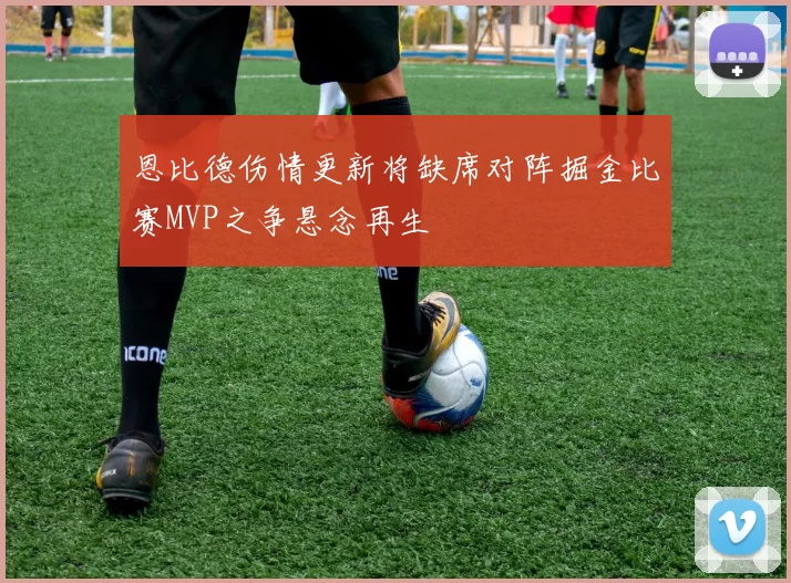 恩比德伤情更新将缺席对阵掘金比赛MVP之争悬念再生
