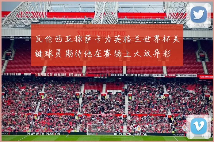瓦伦西亚称萨卡为英格兰世界杯关键球员期待他在赛场上大放异彩