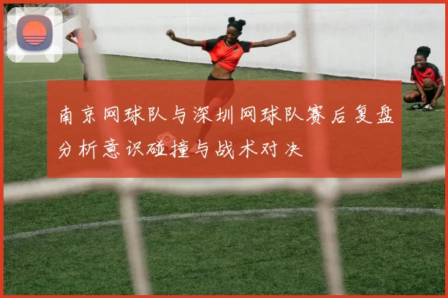 南京网球队与深圳网球队赛后复盘分析意识碰撞与战术对决