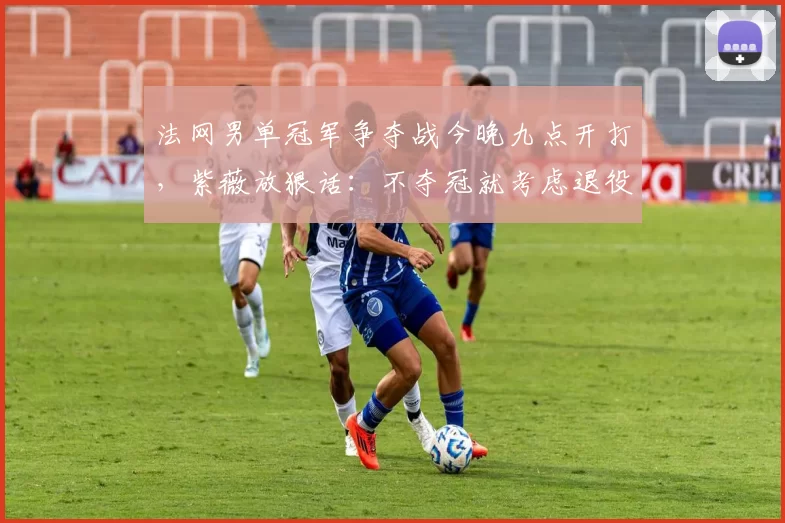 法网男单冠军争夺战今晚九点开打,紫薇放狠话:不夺冠就考虑退役