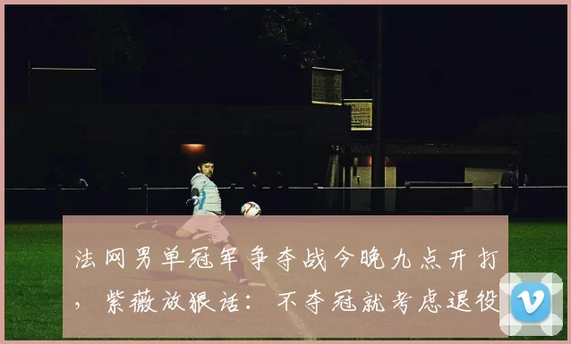 法网男单冠军争夺战今晚九点开打,紫薇放狠话:不夺冠就考虑退役