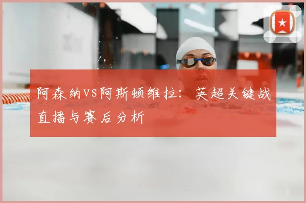 阿森纳vs阿斯顿维拉:英超关键战直播与赛后分析