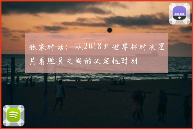 独家对话:从2018年世界杯对决图片看胜负之间的决定性时刻