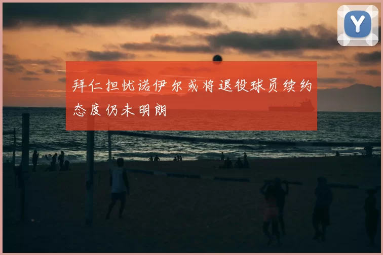 拜仁担忧诺伊尔或将退役球员续约态度仍未明朗