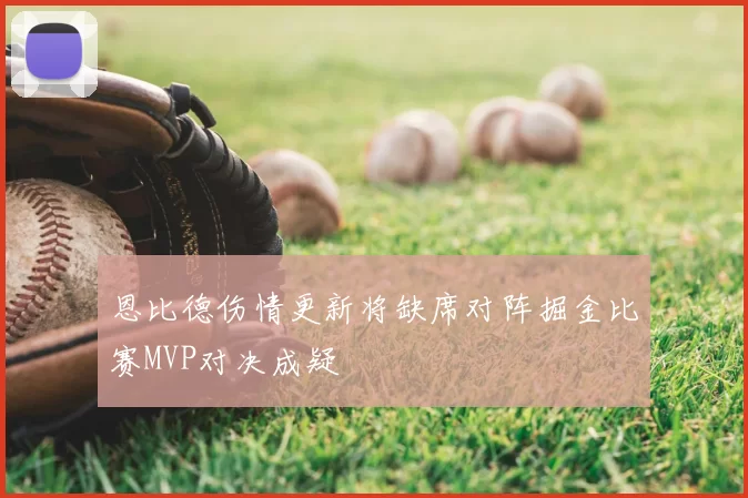 恩比德伤情更新将缺席对阵掘金比赛MVP对决成疑
