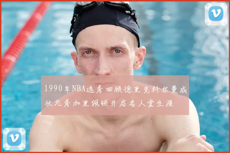 1990年NBA选秀回顾德里克科尔曼成状元秀加里佩顿开启名人堂生涯