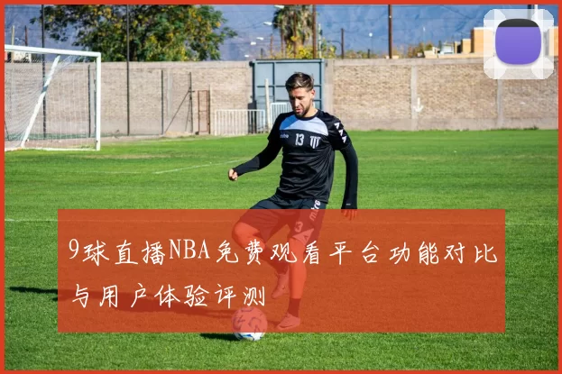 9球直播NBA免费观看平台功能对比与用户体验评测