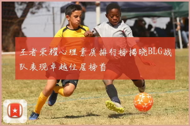 王者荣耀心理素质排行榜揭晓BLG战队表现卓越位居榜首