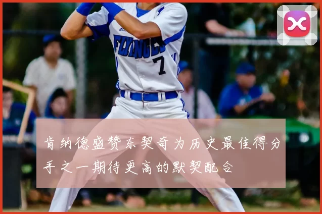肯纳德盛赞东契奇为历史最佳得分手之一期待更高的默契配合