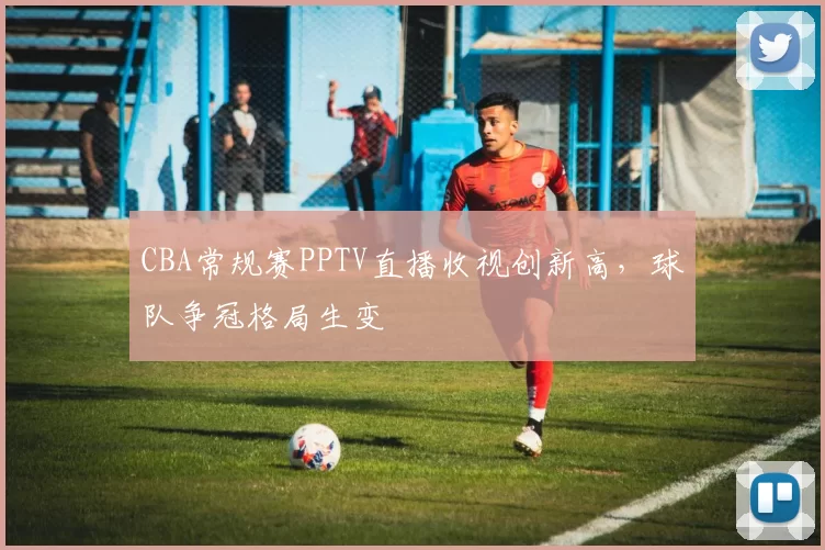 CBA常规赛PPTV直播收视创新高,球队争冠格局生变