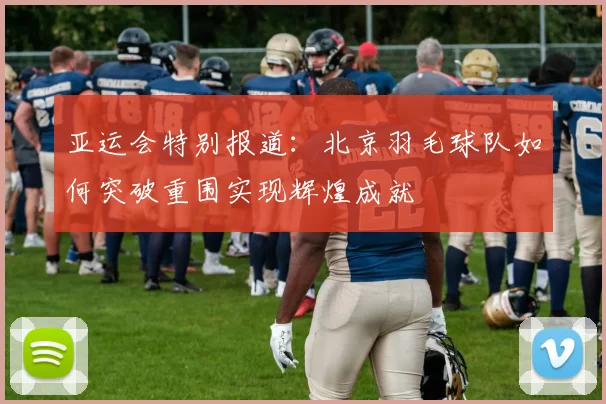 亚运会特别报道：北京羽毛球队如何突破重围实现辉煌成就