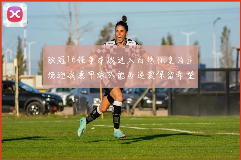 欧冠16强争夺战进入白热化皇马主场迎战意甲球队能否逆袭保留希望