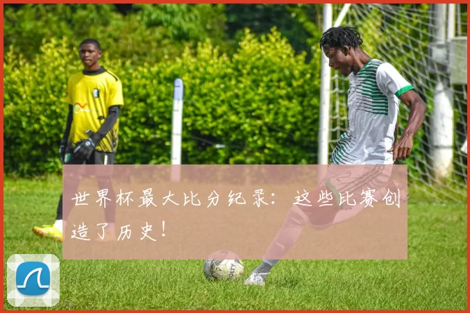 世界杯最大比分纪录：这些比赛创造了历史！