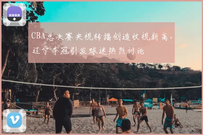 CBA总决赛央视转播创造收视新高,辽宁夺冠引发球迷热烈讨论