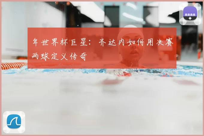 年世界杯巨星:齐达内如何用决赛两球定义传奇