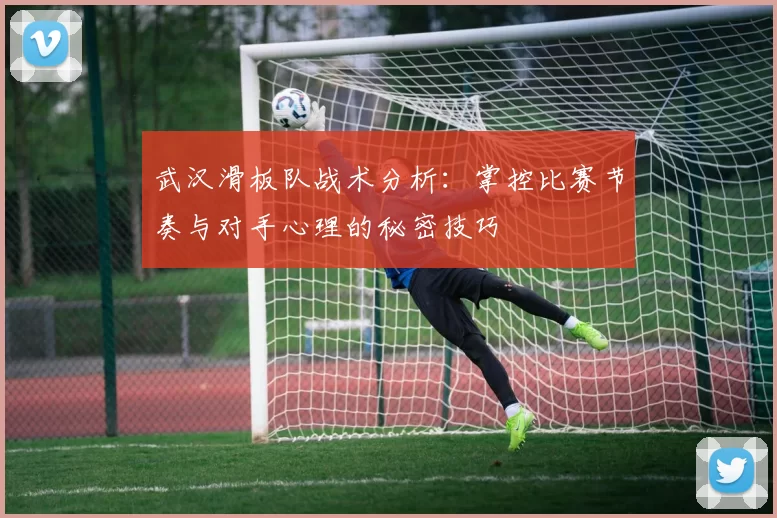 武汉滑板队战术分析：掌控比赛节奏与对手心理的秘密技巧