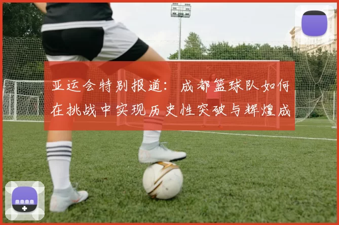 亚运会特别报道：成都篮球队如何在挑战中实现历史性突破与辉煌成就