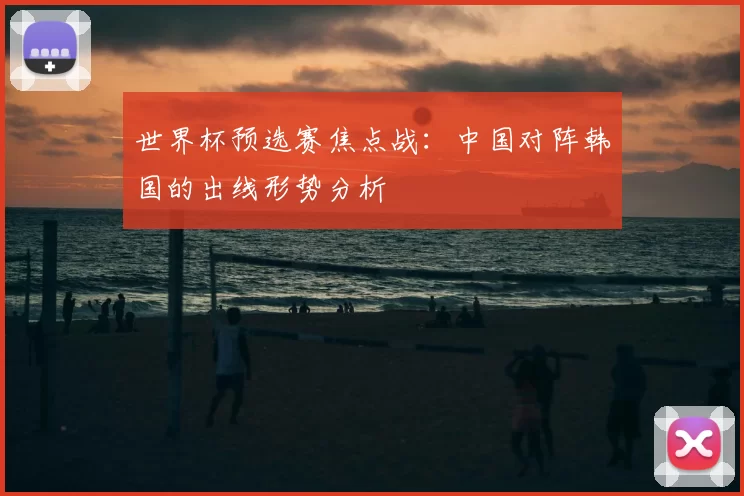 世界杯预选赛焦点战：中国对阵韩国的出线形势分析