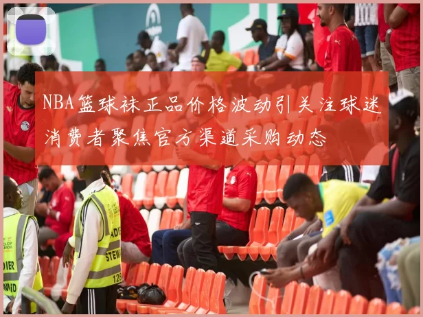 NBA篮球袜正品价格波动引关注球迷消费者聚焦官方渠道采购动态