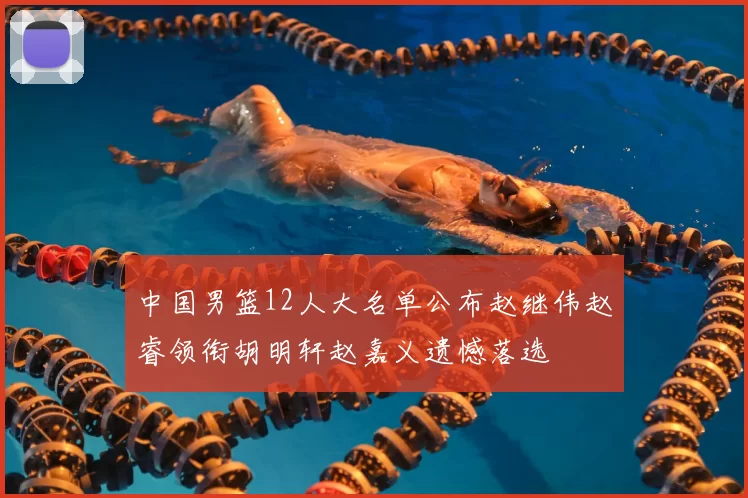 中国男篮12人大名单公布赵继伟赵睿领衔胡明轩赵嘉义遗憾落选