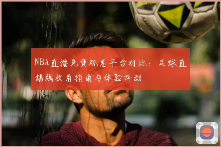 NBA直播免费观看平台对比,足球直播线收看指南与体验评测