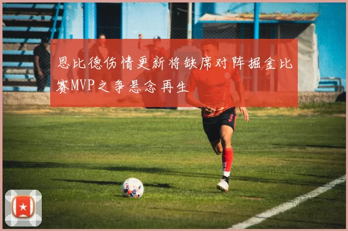 恩比德伤情更新将缺席对阵掘金比赛MVP之争悬念再生