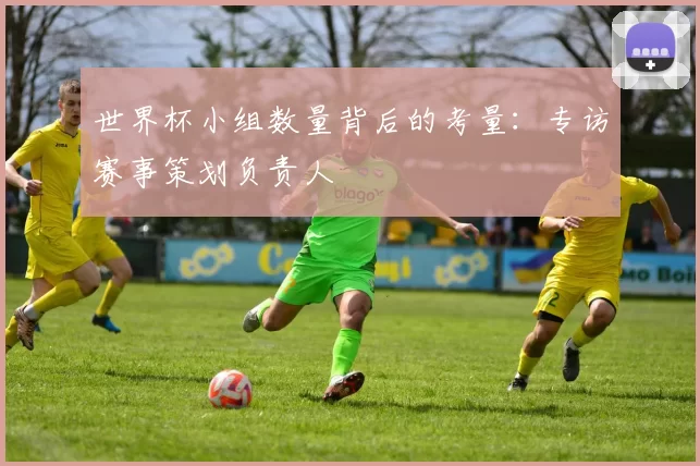 世界杯小组数量背后的考量:专访赛事策划负责人