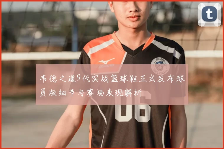 韦德之道9代实战篮球鞋正式发布球员版细节与赛场表现解析