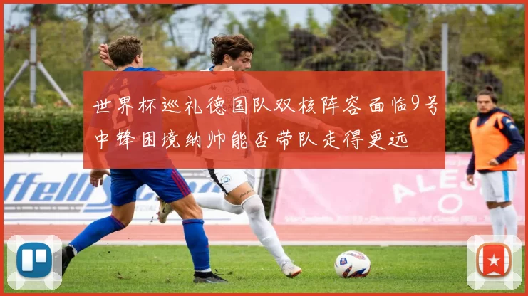世界杯巡礼德国队双核阵容面临9号中锋困境纳帅能否带队走得更远