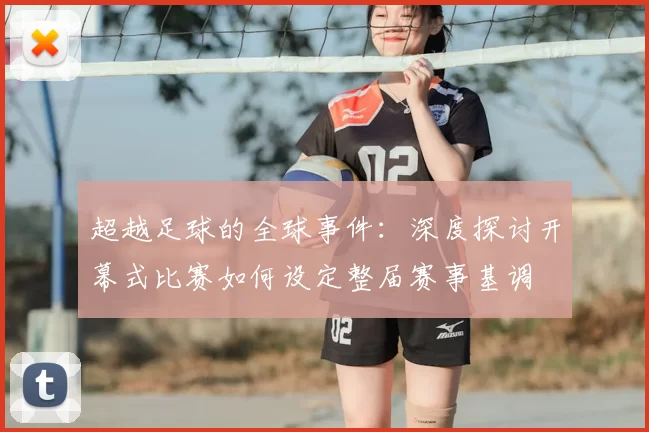 超越足球的全球事件:深度探讨开幕式比赛如何设定整届赛事基调