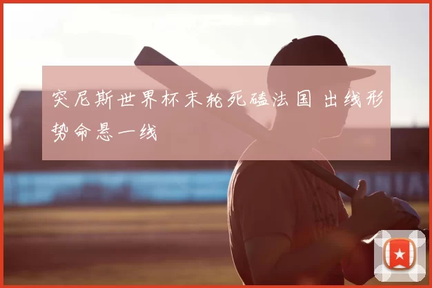 突尼斯世界杯末轮死磕法国 出线形势命悬一线