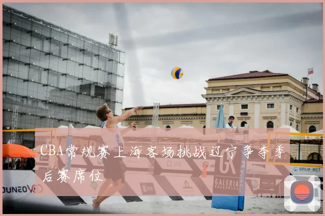 CBA常规赛上海客场挑战辽宁争夺季后赛席位