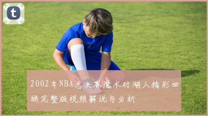 2002年NBA总决赛魔术对湖人精彩回顾完整版视频解说与分析