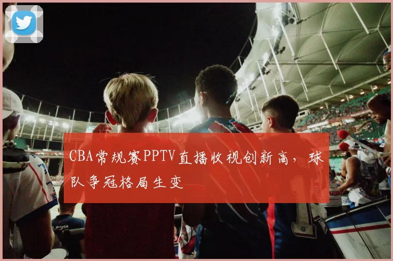 CBA常规赛PPTV直播收视创新高,球队争冠格局生变