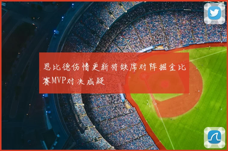 恩比德伤情更新将缺席对阵掘金比赛MVP对决成疑