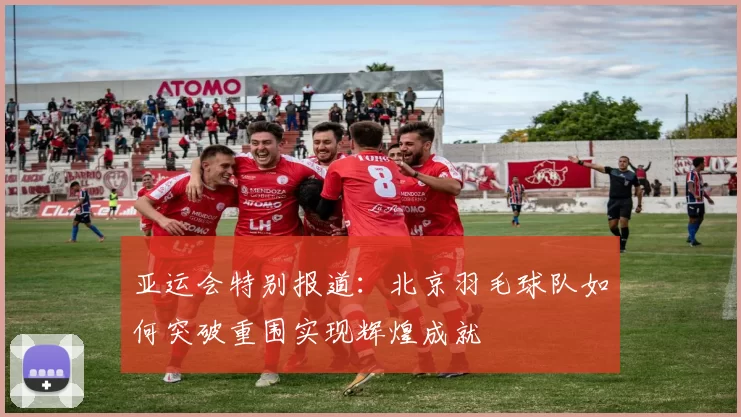亚运会特别报道:北京羽毛球队如何突破重围实现辉煌成就