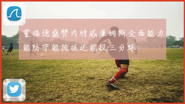 霍福德盛赞内特威廉姆斯全面能力能防守能抢板还能投三分球