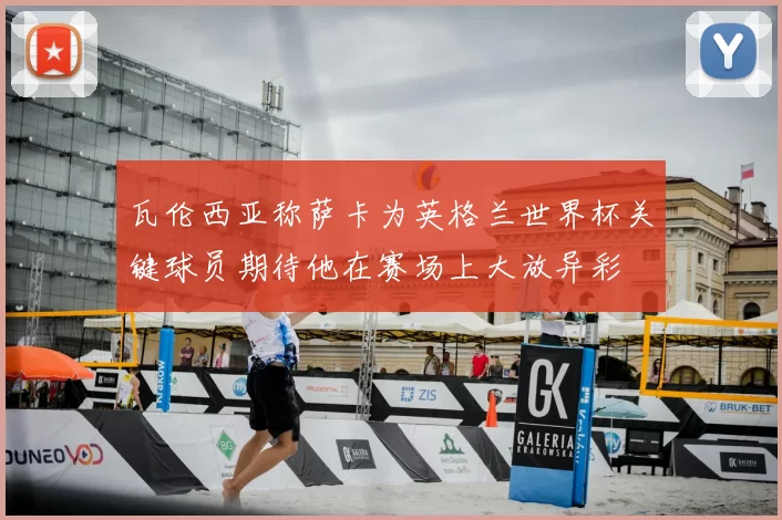 瓦伦西亚称萨卡为英格兰世界杯关键球员期待他在赛场上大放异彩