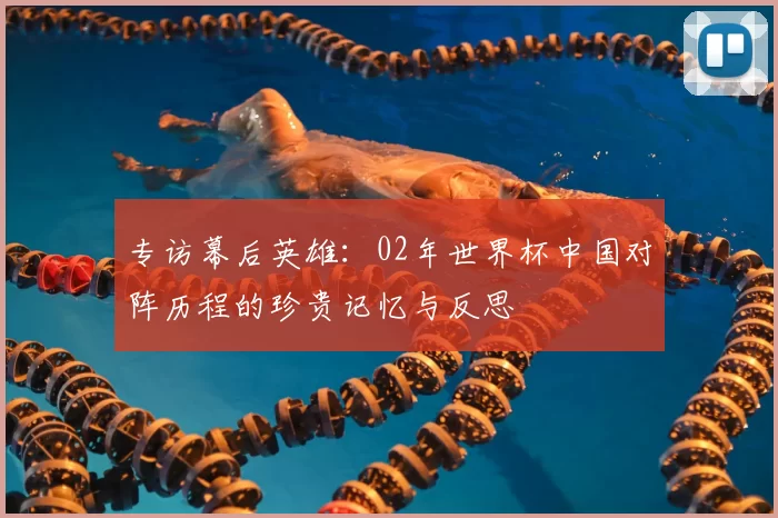 专访幕后英雄:02年世界杯中国对阵历程的珍贵记忆与反思