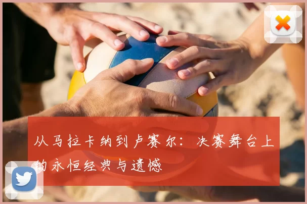 从马拉卡纳到卢赛尔：决赛舞台上的永恒经典与遗憾