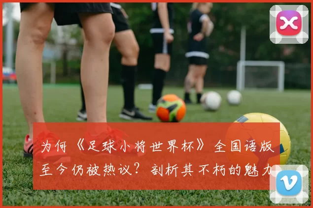 为何《足球小将世界杯》全国语版至今仍被热议?剖析其不朽的魅力密码