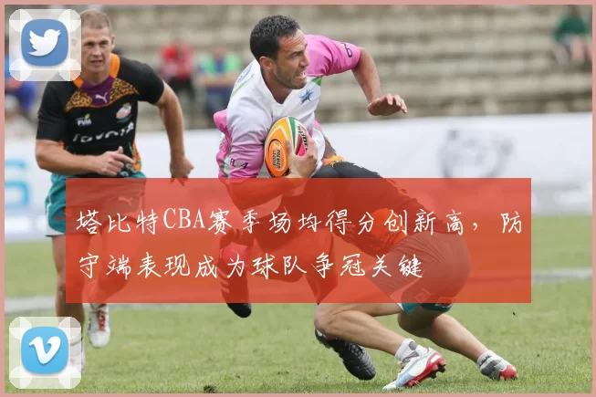 塔比特CBA赛季场均得分创新高，防守端表现成为球队争冠关键