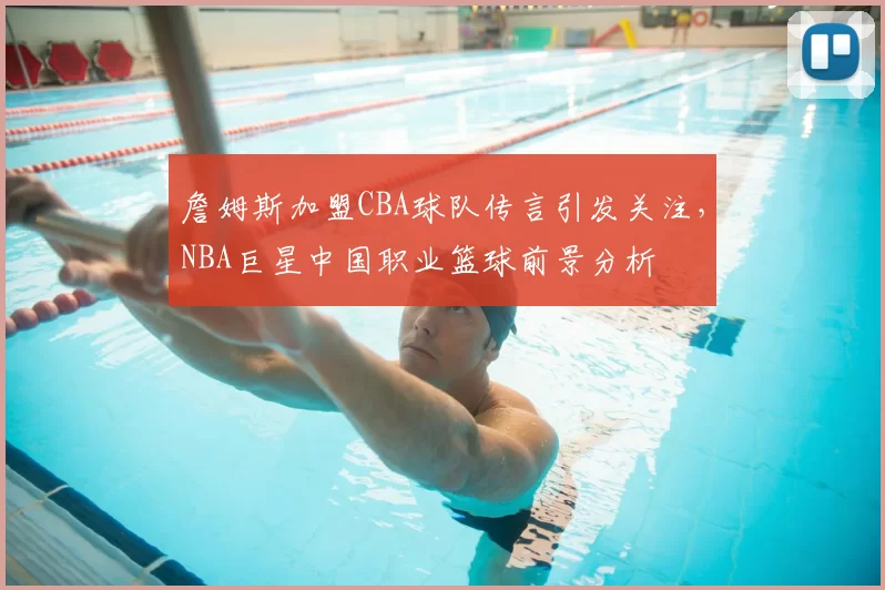 詹姆斯加盟CBA球队传言引发关注，NBA巨星中国职业篮球前景分析