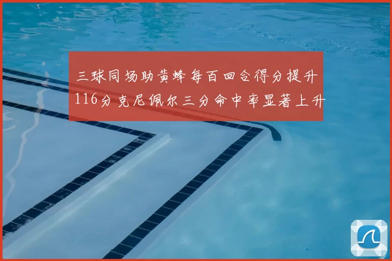 三球同场助黄蜂每百回合得分提升116分克尼佩尔三分命中率显著上升近10