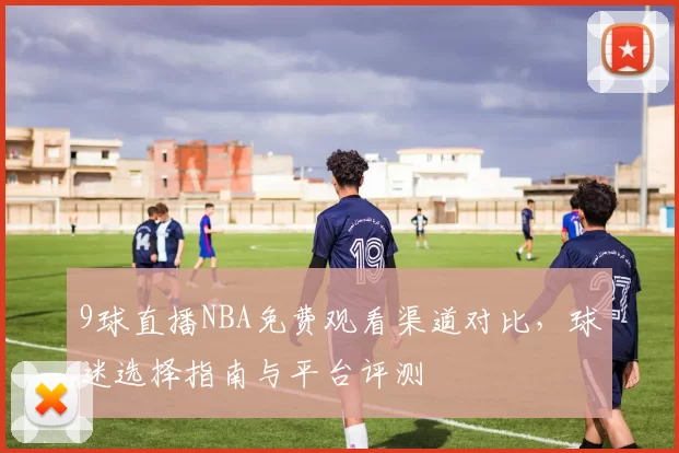 9球直播NBA免费观看渠道对比，球迷选择指南与平台评测