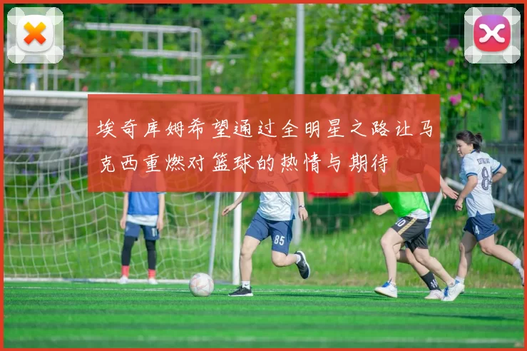 埃奇库姆希望通过全明星之路让马克西重燃对篮球的热情与期待