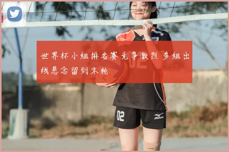 世界杯小组排名赛竞争激烈 多组出线悬念留到末轮