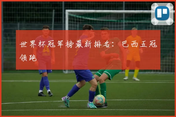 世界杯冠军榜最新排名:巴西五冠领跑