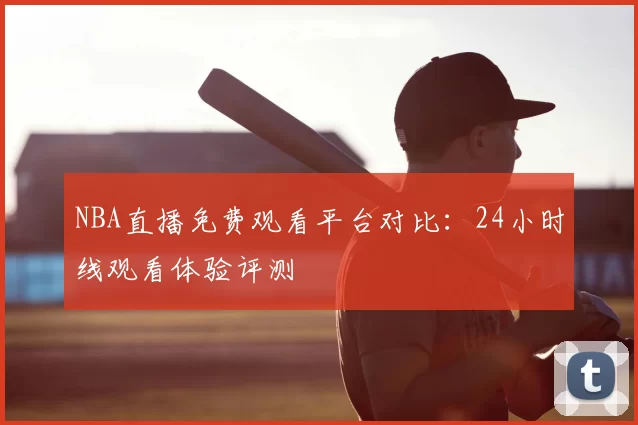 NBA直播免费观看平台对比:24小时线观看体验评测